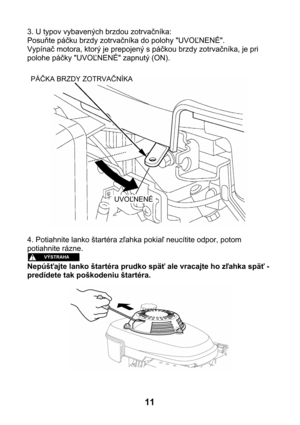 Page 113. U typov vybavených brzdou zotrvačníka: 
Posuňte páčku brzdy zotrvačníka do polohy UVOĽNENÉ. 
Vypínač motora, ktorý je prepojený s páčkou brzdy zotrvačníka, je pri 
polohe páčky UVOĽNENÉ zapnutý (ON). 
 
 
 
PÁČKA BRZDY ZOTRVAČNÍKA 
UVOĽNENÉ
 
4. Potiahnite lanko štartéra zľahka pokiaľ neucítite odpor, potom 
potiahnite rázne. 
 
Nepúšťajte lanko štartéra prudko späť ale vracajte ho zľahka späť - 
predídete tak poškodeniu štartéra. 
 
 
11  