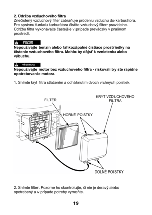 Page 192. Údržba vzduchového filtra 
Znečistený vzduchový filter zabraňuje prúdeniu vzduchu do karburátora. 
Pre správnu funkciu karburátora čistite vzduchový filterr pravidelne. 
Údržbu filtra vykonávajte častejšie v prípade prevádzky v prašnom 
prostredí. 
 
 
Nepoužívajte benzín alebo ľahkozápalné čistiace prostriedky na 
čistenie vzduchového filtra. Mohlo by dôjsť k vznieteniu alebo 
výbuchu. 
 
 
Nepoužívajte motor bez vzduchového filtra - riskovali by ste rapídne 
opotrebovanie motora. 
 
1. Snímte kryt...