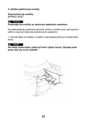 Page 224. Udržba zapaľovacej sviečky 
 
Doporučený typ sviečky: 
BPR6ES (NGK) 
 
 
Používajte iba sviečky so správnym teplotným rozsahom. 
 
Na zabezpečenie správnej funkčnosti motora, sviečka musí mať správny 
odtrh a musí byť čistá (bez karbónových usadenín). 
 
1. Snímte kábel zo sviečky a sviečku vyskrutkujte pomocou sviečkového 
kľúča. 
 
 
Ak motor práve bežal, môže byť tlmič výfuku horúci. Dávajte preto 
pozor aby ste sa ho nedotkli. 
 
 
 
 
22  