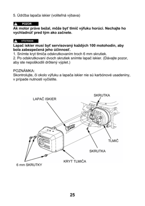 Page 255. Údržba lapača iskier (voliteľná výbava) 
 
 
Ak motor práve bežal, môže byť tlmič výfuku horúci. Nechajte ho 
vychladnúť pred tým ako začnete. 
 
 
Lapač iskier musí byť servisovaný každých 100 motohodín, aby 
bola zabezpečená jeho účinnosť. 
1. Snímte kryt tlmiča odskrutkovaním troch 6 mm skrutiek. 
2. Po odskrutkovaní dvoch skrutiek snímte lapač iskier. (Dávajte pozor, 
aby ste nepoškodili drôtený výplet.) 
 
POZNÁMKA: 
Skontrolujte, či okolo výfuku a lapača iskier nie sú karbónové usadeniny, 
v...