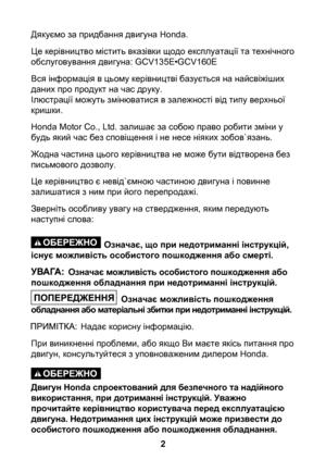 Page 2


Дякуємо за придбання двигуна Honda.
Це керівництво містить вказівки щодо експлуатації та технічного обслуговування двигуна: GCV135E•GCV160E
Вся інформація в цьому керівництві базується на найсвіжіших даних про продукт на час друку.Ілюстрації можуть змінюватися в залежності від типу верхньої кришки.
Honda Motor Co., Ltd. залишає за собою право робити зміни у будь який час без сповіщення і не несе ніяких зобов`язань.
Жодна частина цього керівництва не може бути відтворена без письмового дозволу.
Це...