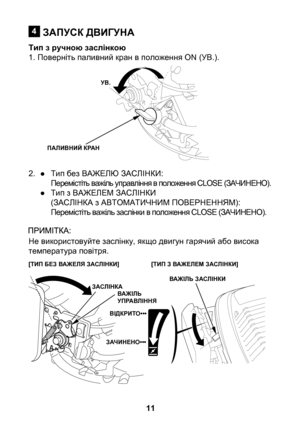 Page 11


ЗАПУСК ДВИГУНА
Тип з ручною заслінкою1. Поверніть паливний кран в положення ON (УВ.).
2. ● Тип без ВАЖЕЛЮ ЗАСЛІНКИ:
    Перемістіть важіль управління в положення CLOSE (ЗАЧИНЕНО).
  ● Тип з ВАЖЕЛЕМ ЗАСЛІНКИ
    (ЗАСЛІНКА з АВТОМАТИЧНИМ ПОВЕРНЕННЯМ):
    Перемістіть важіль заслінки в положення CLOSE (ЗАЧИНЕНО).
Не використовуйте заслінку, якщо двигун гарячий або висока температура повітря.

УВ.
ПАЛИВНИЙ КРАН
[ТИП БЕЗ ВАЖЕЛЯ ЗАСЛІНКИ][ТИП З ВАЖЕЛЕМ ЗАСЛІНКИ]
ВАЖІЛЬ ЗАСЛІНКИЗАСЛІНКАВАЖІЛЬ...