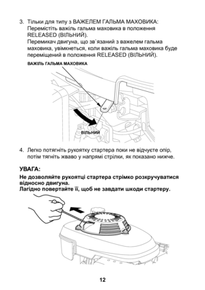 Page 12


3. Тільки для типу з ВАЖЕЛЕМ ГАЛЬМА МАХОВИКА:Перемістіть важіль гальма маховика в положення RELEASED (ВІЛЬНИЙ).  Перемикач двигуна, що зв`язаний з важелем гальма маховика, увімкнеться, коли важіль гальма маховика буде переміщений в положення RELEASED (ВІЛЬНИЙ).
4.  Легко потягніть рукоятку стартера поки не відчуєте опір, 
потім тягніть жваво у напрямі стрілки, як показано нижче.
Не дозволяйте рукоятці стартера стрімко розкручуватися відносно двигуна.Лагідно повертайте її, щоб не завдати...
