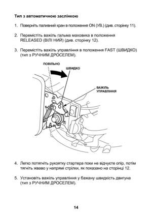 Page 14


Тип з автоматичною заслінкою
1. Поверніть паливний кран в положення ON (УВ.) (див. сторінку 11).
2.  Перемістіть важіль гальма маховика в положення 
RELEASED (ВІЛІ НИЙ) (див. сторінку 12).
3.  Перемістіть важіль управління в положення FAST (ШВИДКО) 
(тип з РУЧНИМ ДРОСЕЛЕМ).
4.  Легко потягніть рукоятку стартера поки не відчуєте опір, потім 
тягніть жваво у напрямі стрілки, як показано на сторінці 12.
5.  Установіть важіль управління у бажану швидкість двигуна 
(тип з РУЧНИМ ДРОСЕЛЕМ)....