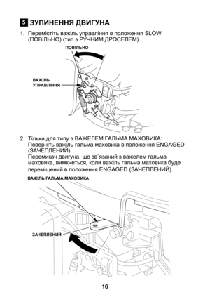 Page 16
6

ЗУПИНЕННЯ ДВИГУНА
1. Перемістіть важіль управління в положення SLOW (ПОВІЛЬНО) (тип з РУЧНИМ ДРОСЕЛЕМ).
2.  Тільки д
ля типу з ВАЖЕЛЕМ ГАЛЬМА МАХОВИКА:Поверніть важіль гальма маховика в положення ENGAGED (ЗАЧЕПЛЕНИЙ). Перемикач двигуна, що зв`язаний з важелем гальма маховика, вимкнеться, коли важіль гальма маховика буде переміщений в положення ENGAGED (ЗАЧЕПЛЕНИЙ).
5
ПОВІЛЬНО
ВАЖІЛЬ УПРАВЛІННЯ
ВАЖІЛЬ ГАЛЬМА МАХОВИКА
ЗАЧЕПЛЕНИЙ 