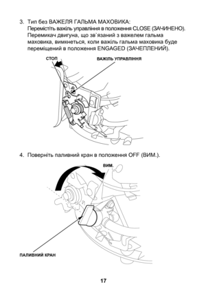 Page 17
17

3. Тип без ВАЖЕЛЯ ГАЛЬМА МАХОВИКА:Перемістіть важіль управління в положення CLOSE (ЗАЧИНЕНО).Перемикач двигуна, що зв`язаний з важелем гальма маховика, вимкнеться, коли важіль гальма маховика буде переміщений в положення ENGAGED (ЗАЧЕПЛЕНИЙ).
4.  Поверніть паливний кран в положення OFF (ВИМ.).
СТОПВАЖІЛЬ УПРАВЛІННЯ
ПАЛИВНИЙ КРАН
ВИМ. 