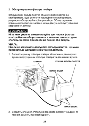 Page 21


2. Обслуговування фільтра повітря
Забруднений фільтр повітря обмежує потік повітря до карбюратора. Щоб уникнути пошкодження карбюратора, регулярно обслуговуйте фільтр повітря. Обслуговування повинно проводитися частіше, якщо двигун експлуатується на забрудненій ділянці.
Ні за яких умов не використовуйте для чистки фільтра повітря бензин або розчинники з низькою температурою спалаху. Це може призвести до пожежі або вибуху.
Ніколи не запускайте двигун без фільтра повітря. Це може призвести до...