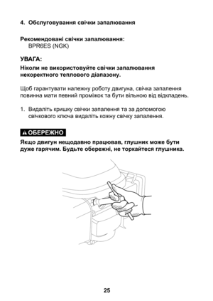 Page 25
5

4. Обслуговування свічки запалювання
Рекомендовані свічки запалювання:BPR6ES (NGK)
Ніколи не використовуйте свічки запалювання некоректного теплового діапазону.
Щоб гарантувати належну роботу двигуна, свічка запалення повинна мати певний проміжок та бути вільною від відкладень.
1. Видаліть кришку свічки запалення та за допомогою 
свічкового ключа видаліть кожну свічку запалення.
Якщо двигун нещодавно працював, глушник може бути дуже гарячим. Будьте обережні, не торкайтеся глушника. 