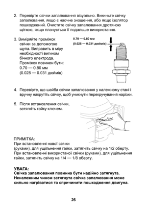 Page 26
6

2. Перевірте свічки запалювання візуально. Викиньте свічку запалювання, якщо є наочне зношення, або якщо ізолятор пошкоджений. Очистите свічку запалювання дротяною щіткою, якщо планується її подальше використання.
3. Виміряйте проміжок свічки за допомогою щупа. Виправить в міру необхідності вигином бічного електрода.Проміжок повинен бути:0.70 — 0.80 мм  (0.028 — 0.031 дюймів)
4.  Перевірте, що шайба свічки запалювання у належному стані і 
вручну накрутіть свічку, щоб уникнути перекручування...
