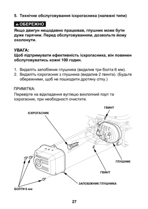 Page 27
27

5. Технічне обслуговування іскрогасника (належні типи)
Якщо двигун нещодавно працював, глушник може бути дуже гарячим. Перед обслуговуванням, дозвольте йому охолонути.
Щоб підтримувати ефективність іскрогасника, він повинен обслуговуватись кожні 100 годин.
1. Видаліть запобіжник глушника (видалив три болта 6 мм).
2.  Видаліть іскрогасник з глушника (видалив 2 гвинта). (Будьте 
обережними, щоб не пошкодити дротяну сітку.)
Перевірте на відкладення вуглецю вихлопний порт та іскрогасник, при...