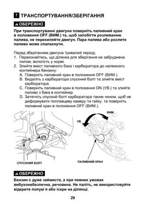 Page 29


ТРАНСПОРТУВАННЯ/ЗБЕРІГАННЯ
При транспортуванні двигуна поверніть паливний кран в положення OFF (ВИМ.) та, щоб запобігти розливанню палива, не перехиляйте двигун. Пара палива або розлите паливо може спалахнути.
Перед зберіганням двигуна тривалий період;
1. Переконайтесь, що ділянка для зберігання не забруднена 
пилом, вологість у нормі.
2.  Злийте вміст паливного бака і карбюратора до належного 
контейнера бензину:
A.  Поверніть паливний кран в положення OFF (ВИМ.).
B.  Видаліть з карбюратора...