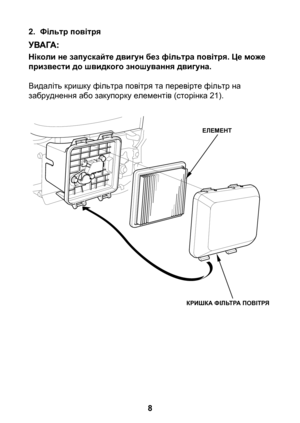 Page 8


2. Фільтр повітря
Ніколи не запускайте двигун без фільтра повітря. Це може призвести до швидкого зношування двигуна.
Видаліть кришку фільтра повітря та перевірте фільтр на забруднення або закупорку елементів (сторінка 21).
ЕЛЕМЕНТ
КРИШКА ФІЛЬТРА ПОВІТРЯ 