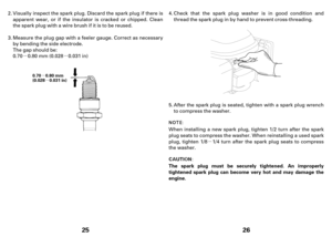 Page 13µµ
µ
µ
25
0.70 0.80 mm
(0.028 0.031 in)
Visually inspect the spark plug.Discard the spark plug if there is
apparent wear, or if the insulator is cracked or chipped. Clean
the spark plug with a wire brush if it is tobereused.
0.70 0.80 mm (0.028 0.031 in) Measure the plug gap with a feeler gauge. Correct as necessary
by bending the side electrode.
The gap should be: 2.
3.
µ
26
The spark plug must be securely tightened. An improperly
tightened spark plug can become very hot and may damage the...