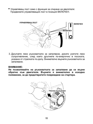 Page 11
• Управляващ лост само с функция за спиране на двигателя: Придвижете управляващия лост в позиция ВКЛЮЧЕН.
3. Дръпнете  леко  ръкохватката  за  запалване,  докато  усетите  леко съпротивление,  след  което  дръпнете  по-енергично  в  посоката, указана от стрелката по-долу. Внимателно върнете ръкохватката за запалване. ВНИМАНИЕ: Не  позволявайте  на  ръкохватката  за  запалване  да  се  върне обратно  към  двигателя.  Върнете  я  внимателно  в  изходно полежение, за да предотвратите повреждане на...