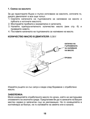 Page 18
1. Смяна на маслото 
За  да  гарантирате  бързо  и  пълно  източване  на  маслото,  източете  го, докато двигателят е все още топъл.1. Свалете  капачката  на  гърловината  за  наливане  на  масло  и прбката и източете маслото.2.  Монтирайте пробката и внимателно я затегнете.3. Налейте  препоръчителното  количество  масло  (виж  стр.  6)  и проверете нивото.4. Поставете капачката на гърловината за наливане на масло.
КОЛИЧЕСТВО МАСЛО В ДВИГАТЕЛЯ: 0,58 ℓ
 Измийте ръцете си със сапун и вода след боравене с...