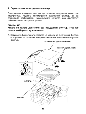 Page 19
2. Сервизиране на въздушния филтър 
Замърсеният  въздушен  филтър  ще  ограничи  въздушния  поток  към карбуратора.  Редовно  сервизирайте  въздушния  филтър,  за  да предпазите  карбуратора.  Сервизирайте  по-често,  ако  двигателят работи в силно замърсени райони. 
ВНИМАНИЕ: Никога  не  палете  двигателя  без  въздушния  филтър.  Това  ще доведе до бързото му износване.
1. Натиснете  фиксиращите  зъбчета  на  капака  на  въздушния  филтър от страната на горивния резервоар и свалете капака на въздушния...