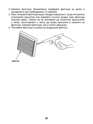 Page 20
20
ФИЛТЪР
2. Свалете  филтъра.  Внимателно  проверете  филтъра  за  дупки  и скъсвания и при необходимост го сменете.3. Леко почукайте филтъра върху твърда повърхност, за да отстраните останалата  мръсотия  или  вкарайте  сгъстен  въздух  през  филтъра отвътре  навън.  Никога  не  се  опитвайте  да  изчистите  мръсотията с  четка;  почистването  с  четка  ще  вкара  мръсотии  в  нишките  на филтъра. Сменете филтъра, ако е силно замърсен.4. Поставете филтъра и капака на въздушния филтър. 