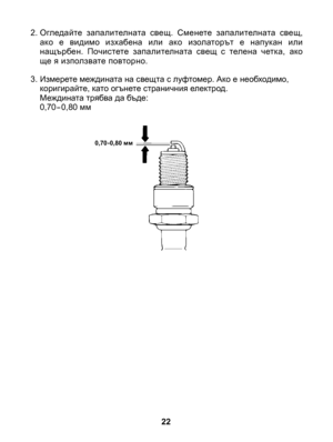 Page 22
22
0,70-0,80 мм
2. Огледайте  запалителната  свещ.  Сменете  запалителната  свещ, ако  е  видимо  изхабена  или  ако  изолаторът  е  напукан  или нащърбен.  Почистете  запалителната  свещ  с  телена  четка,  ако ще я използвате повторно.
3.  Измерете междината на свещта с луфтомер. Ако е необходимо, коригирайте, като огънете страничния електрод.  Междината трябва да бъде: 0,70-0,80 мм 