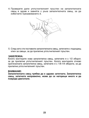 Page 23
23
4. Проверете  дали  уплътнителният  пръстен  на  запалителната свещ  е  здрав  и  завийте  с  рък а  запалителната  свещ,  за  да избегнете презавиването й.
5.  След като сте поставили запалителната свещ, затегнете с подходящ ключ за свещи, за да прилепне уплътнителният пръстен. 
ЗАБЕЛЕЖКА:Когато  монтирате  нова  запалителна  свещ,  затегнете  я  с  1/2  оборот, за  да  прилепне  уплътнителният  пръстен.  Когато  монтирате  отново оригиналната  запалителна  свещ,  затегнете  я  с  1/8 -1/4  оборота,...