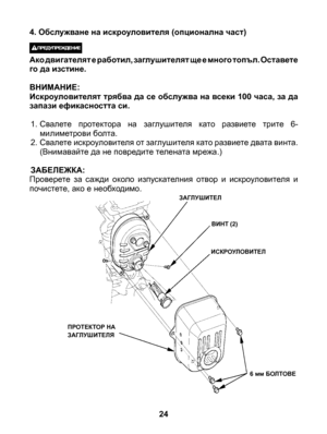 Page 24
24
ЗАГЛУШИТЕЛ
ВИНТ (2)
ИСКРОУЛОВИТЕЛ
6 мм БОЛТОВЕ
ПРОТЕКТОР НА ЗАГЛУШИТЕЛЯ
4. Обслужване на искроуловителя (опционална част)
 Ако двигателят е работил, заглушителят ще е много топъл. Оставете го да изстине.
ВНИМАНИЕ: Искроуловителят трябва да се обслужва на всеки 100 часа, за да запази ефикасността си.
1. Свалете  протектора  на  заглушителя  като  развиете  трите  6-милиметрови болта.2. Свалете искроуловителя от заглушителя като развиете двата винта. (Внимавайте да не повредите телената мрежа.)...