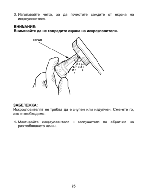 Page 25
25
ЕКРАН
3. Използвайте  четка,  за  да  почистите  саждите  от  екрана  на искроуловителя.
ВНИМАНИЕ: Внимавайте да не повредите екрана на искроуловителя.
ЗАБЕЛЕЖКА: Искроуловителят  не  трябва  да  е  счупен  или  надупчен.  Сменете  го, ако е необходимо.
4. Монтирайте  искроуловителя  и  заглушителя  по  обратния  на разглобяването начин. 