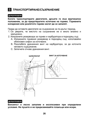 Page 26
26
8ТРАНСПОРТИРАНЕ/СЪХРАНЕНИЕ
КАРБУРАТОРВИНТ ЗА ИЗТОЧВАНЕ
 Когато  транспортирате  двигателя,  дръжте  го  във  вертикално положение,  за  да  предотвратите  изтичане  на  гориво.  Горивните изпарения или разлятото гориво могат да се запалят. 
Преди да оставите двигателя на съхранение за по-дълъг период,1. Cе  уверете,  че  мястото  на  съхранение  не  е  много  влажно  и замърсено. 2. Изпразнете резервоара за гориво и карбуратора в подходящ съд:A.  Изпразнете  горивния  резервоар  в  подходящ  съд,...