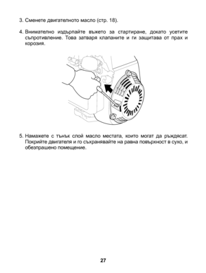 Page 27
27
3. Сменете двигателното масло (стр. 18).
4. Внимателно  издърпайте  въжето  за  стартиране,  докато  усетите съпротивление.  Това  затваря  клапаните  и  ги  защитава  от  прах  и корозия.
5. Намажете  с  тънък  слой  масло  местата,  които  могат  да  ръждясат. Покрийте двигателя и го съхранявайте на равна повърхност в сухо, и обезпрашено помещение. 