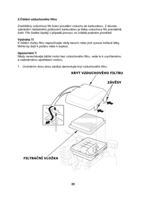 Page 202.išt ní vzduchového filtru 
  
Zne išt ný vzduchový filtr brání proud ní vzduchu do karburátoru. Z d vodu 
zabrán ní následného poškození karburátoru je t eba vzduchový filtr pravideln  
 istit. Filtr  ist te  ast ji v p ípad  provozu ve zvlášt  prašném prost edí. 
   
Výstraha !!!  
K  išt ní vloky filtru nepouívejte nikdy benzín nebo jin é vysoce holavé látky. 
Mohlo by dojít k poáru nebo k explozi.    
Upozorn ní !! 
Nikdy nenechávejte b et motor bez vzduchového filtru, vede to k urychle nému  
a...