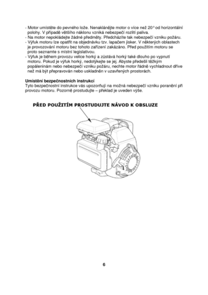 Page 6- Motor umístte do pevného loe. Nenaklán jte motor o více ne 20° od horizontální  
  polohy. V p ípad  v tšího náklonu vzniká nebezpe í rozlití paliva. 
- Na motor nepokládejte ádné p edm ty. P edcházíte tak nebezpe í vzniku poáru. 
- Výfuk motoru lze opat it na objednávku tzv. lapa em jisker. V n kterých oblastech 
  je provozování motoru bez tohoto za ízení zakázáno. P ed pouitím motoru se  
  proto seznamte s místní legislativou.  
- Výfuk je b hem provozu velice horký a z stává horký také dlouho...