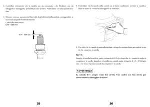 Page 13µ
µ
Controllare visivamente che la candela non sia consumata e che l’isolatore non sia
scheggiato o danneggiato, gettandola in caso positivo. Pulirla inf ine con una spazzola d’ac-
ciaio.
Misurare con uno spessimetro l’intervallo degli elettrodi della candela, correggendolo se
necessario piegando l’elettrodo laterale.
L’intervallo deve essere: 2.
3.
0,70 0,80 mm
25
0,70 0,80 mm
Controllarechelaranella della candela sia in buone condizioni e avvitare la candela a
mano in modo da evitare di danneggiarne...