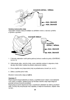 Page 22              
Výmna motorového oleje 
Vypoušt ní starého oleje provád jte na zah átém motoru z d vodu rychlého  
a úplného vypušt ní. 
                  
1.  Z d vodu zabrán ní rozlití paliva palivový kohout uve te do polhy UZAV ENO. 
(viz str. 9) 
 
2.  Odšroubujte zátku  plnicího hrdla, motor naklo te sm rem k olejovému hrdlu 
tak,aby olej hrdlem vytékal do p edem p ipravené nádoby. 
 
3.  Znovu dopl te nový doporu ený olej na poadovanou úrove  (viz. str.21). 
 
4.  Zátkou uzav ete plnicí hrdlo....