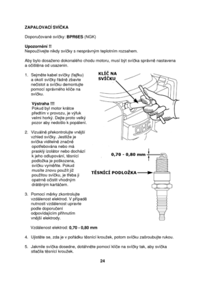 Page 24ZAPALOVACÍ SVÍKA 
  
Doporu ované sví ky:  BPR6ES  (NGK) 
                                      
Upozorn ní !! 
Nepouívejte nikdy sví ky s nesprávným teplotním rozsahem. 
  
Aby bylo dosaeno dokonalého chodu motoru, musí být  svíka správn  nastavena  
a o išt na od usazenin. 
 
1.  Sejm te kabel sví ky (fajfku) 
a okolí sví ky  ádn  zbavte 
ne istot a sví ku demontujte 
pomocí správného klí e na 
sví ku. 
  
      Výstraha !!!  
      Pokud byl motor krátce  
      p edtím v provozu, je výfuk...
