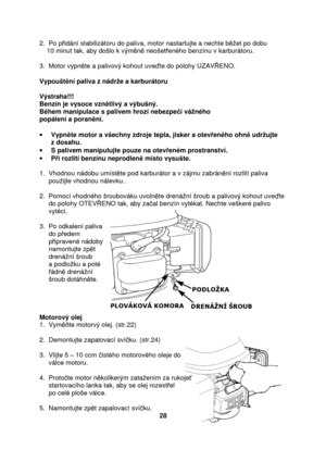 Page 282.  Po pidání stabilizátoru do paliva, motor nastartujte a  nechte bet po dobu  
    10 minut tak, aby došlo k vým n neošet eného benzínu v karburátoru.  
  
3.  Motor vypn te a palivový kohout uve te do polohy UZAV ENO. 
  
Vypoušt ní paliva z nádre a karburátoru 
 
Výstraha!!!  
Benzín je vysoce vzn tlivý a výbušný. 
B hem manipulace s palivem hrozí nebezpe í váného  
popálení a poran ní. 
  ·   Vypn te motor a všechny zdroje tepla, jisker a otev eného ohn  udrujte 
z dosahu. 
·   S palivem...