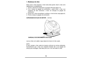 Page 1818
1. Mudança do óleo
Deixe correr o óleo enquanto o motor está ainda quente. Assim o óleo corre
rápidamente e completamente.
1.Ponha a válvula de combustível na posição OFF(veja página 15).
2.Tire a tampa do gargalo de enchimento e deixe correr o óleo num
recipiente de óleo inclinando o motor em direcção do gargalo de
enchimento.
3.Encha com o óleo aconselhado e verifique o nível de óleo (veja página 6).
4.Ponha a tampa no gargalo de enchimento.
CAPACIDADE DE ÓLEO DO MOTOR : 0,55 liter
Lave as mãos com...