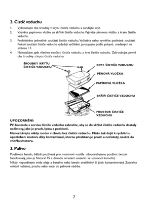 Page 97 2. Čistič vzduchu
1. Vyšroubujte dva šroubky z krytu čističe vzduchu a sundejte kryt.
2. Vyjměte papírovou vložku ze skříně čističe vzduchu. Vyjměte pěnovou vložku z krytu čističe
vzduchu.
3. Prohlédněte jednotlivé součásti čističe vzduchu. Vyčistěte nebo vyměňte potřebné součásti.
Pokud součásti čističe vzduchu vyžadují vyčištění, postupujte podle pokynů, uvedených na
stránce 17.
4. Nainstalujte zpět všechny součásti čističe vzduchu a kryt čističe vzduchu. Zašroubujte pevně
oba šroubky z krytu čističe...