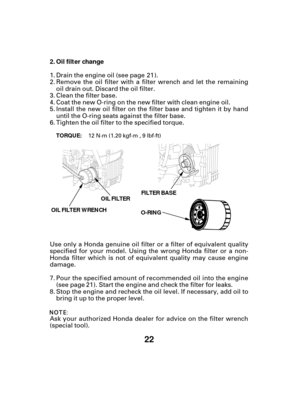 Page 2222
Oil filter change
2.
O-RING FILTER BASE
OIL FILTER WRENCH OIL FILTER
TORQUE:
Drain the engine oil (see page ).
Remove the oil filter with a filter wrench and let the remaining
oil drain out. Discard the oil filter.
Clean the filter base.
Tighten the oil filter to the specified torque. Coat the new O-ring on the new filter with clean engine oil.
Ask your authorized Honda dealer for advice on the filter wrench
(special tool). Use only a Honda genuine oil filter or a filter of equivalent quality...