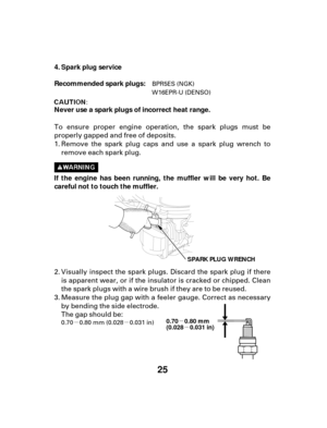 Page 25µµµ
µ
25
Spark plug service
If the engine has been running, the muffler will be very hot. Be
careful not to touch the muffler. Recommended spark plugs:
Never use a spark plugs of incorrect heat range. 4.
SPARK PLUG WRENCH
0.70 0.80 mm
(0.028 0.031 in)
Measure the plug gap with a feeler gauge. Correct as necessary
by bending the side electrode.
The gap should be:
To ensure proper engine operation, the spark plugs must be
properly gapped and free of deposits.
Remove the spark plug caps and use a spark...