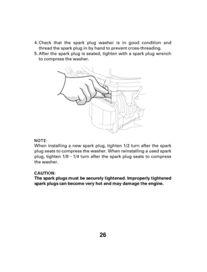 Page 26µ
26
The spark plugs must be securely tightened. Improperly tightened
spark plugs can become very hot and may damage the engine.Check that the spark plug washer is in good condition and
thread the spark plug in by hand to prevent cross-threading.
After the spark plug is seated, tighten with a spark plug wrench
to compress the washer.
When installing a new spark plug, tighten 1/2 turn after the spark
plug seats to compress the washer. When reinstalling a used spark
plug, tighten 1/8 1/4 turn after the...