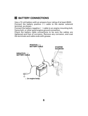 Page 6´
µ
µ ´
ã
6
BATTERY CONNECTIONS
NEGATIVE ( )
BATTERY CABLE
POSITIVE ( )
BATTERY CABLE
STARTER
SOLENOID
(to engine body)
Connect the battery positive ( ) cable to the starter solenoid
terminal, as shown.
Connect the battery negative ( ) cable to an engine mounting bolt,
frame bolt, or other good engine ground connection.
Check the battery cable connections to be sure the cables are
tightened and free of corrosion. Remove any corrosion, and coat
the terminals and cable ends with grease. Use a 12 volt...