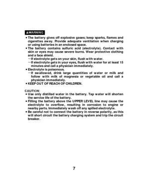 Page 7µ
µ
µ
7
The battery gives off explosive gases; keep sparks, flames and
cigarettes away. Provide adequate ventilation when charging
or using batteries in an enclosed space.
The battery contains sulfuric acid (electrolyte). Contact with
skin or eyes may cause severe burns. Wear protective clothing
and a face shield.If electrolyte gets on your skin, flush with water.
If electrolyte gets in your eyes, flush with water for at least 15
minutes and call a physician immediately.
Electrolyte is poisonous. If...