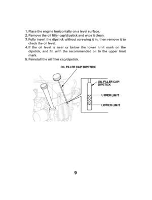 Page 99
UPPER LIMIT
LOWER LIMIT
OIL FILLER CAP/
DIPSTICK
OIL FILLER CAP/DIPSTICK
Place the engine horizontally on a level surface.
Remove the oil filler cap/dipstick and wipe it clean.
Fully insert the dipstick without screwing it in, then remove it to
check the oil level.
If the oil level is near or below the lower limit mark on the
dipstick, and fill with the recommended oil to the upper limit
mark.
Reinstall the oil filler cap/dipstick.
1.
2.
3.
4.
5. 