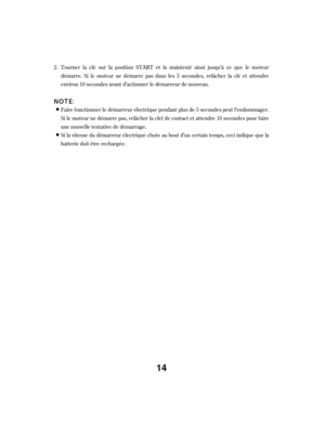 Page 14Faire f onctionner le démarreur électrique pendant plus de 5 secondes peut l’endommager.
Si le moteur ne démarre pas, relâcher la clef de contact et attendre 10 secondes pour f aire
une nouvelle tentative de démarrage.
Si la vitesse du démarreur électrique chute au bout d’un certain temps, ceci indique que la
batterie doit être rechargée. Tourner la clé sur la position START et la maintenir ainsi jusqu’à ce que le moteur
démarre. Si le moteur ne démarre pas dans les 5 secondes, relâcher la clé et...