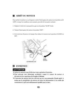 Page 19Pour arrêter le moteur en cas d’urgence, mettre l’interrupteur du moteur sur la position arrêt
(OFF). Lorsque les conditions sont normales, procéder de la manière suivante:Tourner l’interrupteur du moteur à la position ‘‘OFF’’.
Si le réservoir d’essence est équipé d’un robinet, le tourner sur la position CL OSED ou
OFF. Déplacer le levier de commande des gaz vers la position ‘‘SLOW’’ (lent).
1.
2.
3.
ARRÊT DU MOTEUR
ENT RET IEN
Arrêter le moteur avant d’ef f ectuer toute opération d’entretien.
Pour...