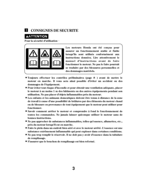 Page 3µPour la sécurité d’utilisationL es mot eurs Honda ont ét é conçus pour
assurer un f onctionnement stable et f iable
lorsqu’ils sont ut ilisés conf ormément aux
instructions données. L ire at tentivement le
manuel d’instructions avant de f aire
f onctionner le moteur. Ne pas le f aire pourrait
se traduire par des blessures personnelles et
desdommagesmatériels.
S’assurer que le bouchon de remplissage est bien ref ermé. Ne pas trop remplir le réservoir. Il ne doit pas y avoir d’essence dans la tubulure
de...