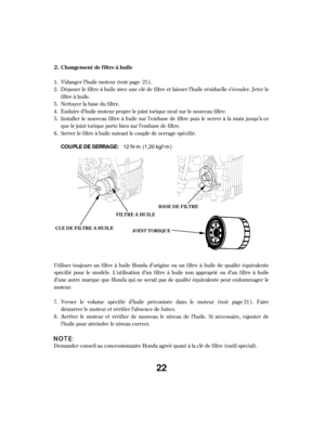 Page 22Vidanger l’huile moteur (voir page ).
Déposer le f iltre à huile avec une clé de f iltre et laisser l’huile résiduelle s’écouler. Jeter le
f iltre à huile.
Nettoyer la base du f iltre.
Serrer le f iltre à huile suivant le couple de serrage spécif ié. Enduire d’huile moteur propre le joint torique neuf sur le nouveau f iltre.
Demander conseil au concessionnaire Honda agréé quant à la clé de f iltre (outil spécial). Utiliser toujours un f iltre à huile Honda d’origine ou un f iltre à huile de qualité...