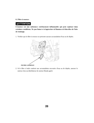 Page 28Vérif ier que le f iltre à essence ne présente aucune accumulation d’eau ou de dépôts.
Si le f iltre à huile contient une accumulation excessive d’eau ou de dépôts, amener le
moteur chez un distributeur de moteur Honda agréé.
1.
2. Filtre à essence
L ’essence est une substance extrêmement inf lammable qui peut exploser dans
certainesconditions.Nepasfumeret n’approcherniflammesniétincellesdel’aire
de remisage. 6.
FIL T RE A ESSENCE
28 