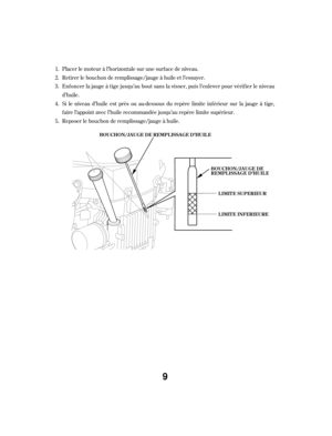 Page 9Placer le moteur à l’horizontale sur une surf ace de niveau.
Retirer le bouchon de remplissage/jauge à huile et l’essuyer.
Enf oncer la jauge à tige jusqu’au bout sans la visser, puis l’enlever pour vérif ier le niveau
d’huile.
Si le niveau d’huile est près ou au-dessous du repère limite inf érieur sur la jauge à tige,
f aire l’appoint avec l’huile recommandée jusqu’au repère limite supérieur.
Reposer le bouchon de remplissage/jauge à huile.
1.
2.
3.
4.
5.
LIMITE SUPERIEUR
LIMITE INFERIEURE
BOUCHON/JA...