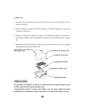 Page 10Démonter les deux boulons de couvercle de f iltre à air du couvercle de f iltre à air, et
retirer le couvercle.
Enlever l’élément en papier du boîtier de f iltre à air. Enlever l’élément en mousse du
couvercle de f iltre à air.
Inspecter les éléments de f iltre à air. Nettoyer ou remplacer les éléments si nécessaire. Si
les éléments du f iltre à air ont besoin d’être nettoyés, suivre la méthode décrite à la page
23.
Remonter les éléments de f iltre à air ainsi que le couvercle de f iltre à air. Serrer à...