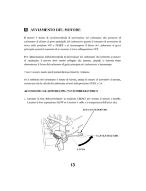 Page 13Il motore è dotato di un’elettrovalvola di interruzione del carburante che permette al
carburante di af f luire al getto principale del carburatore quando il comando di accensione si
trova nella posizione ON o START e di interrompere il f lusso del carburante al getto
principale quando il comando di accensione si trova nella posizione OFF.
Per l’alimentazione dell’elettrovalvola di interruzione del carburante che permette al motore
di f unzionare, il motore deve essere collegato alla batteria. Quando la...