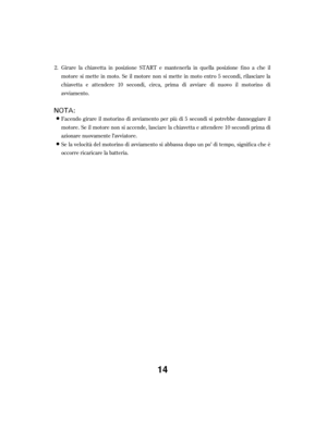 Page 14Girare la chiavetta in posizione START e mantenerla in quella posizione f ino a che il
motore si mette in moto. Se il motore non si mette in moto entro 5 secondi, rilasciare la
chiavetta e attendere 10 secondi, circa, prima di avviare di nuovo il motorino di
avviamento.
Se la velocità del motorino di avviamento si abbassa dopo un po’ di tempo, signif ica che è
occorre ricaricare la batteria. Facendo girare il motorino di avviamento per più di 5 secondi si potrebbe danneggiare il
motore. Se il motore non...